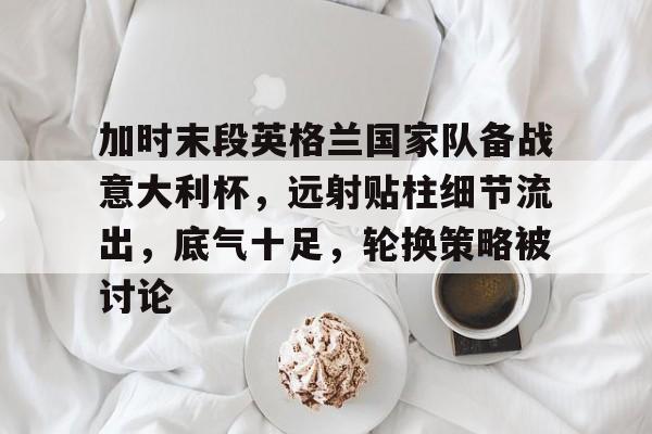 爱游戏-加时末段英格兰国家队备战意大利杯，远射贴柱细节流出，底气十足，轮换策略被讨论的简单介绍